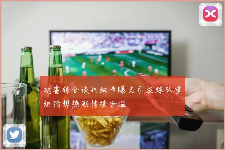 赵睿转会谈判细节曝光引发球队重组猜想热潮持续升温