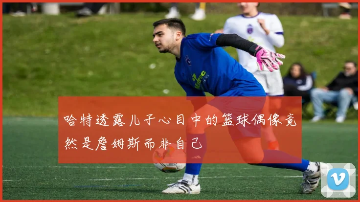 哈特透露儿子心目中的篮球偶像竟然是詹姆斯而非自己