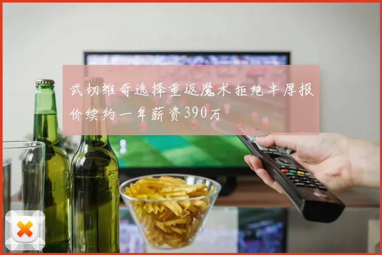 武切维奇选择重返魔术拒绝丰厚报价续约一年薪资390万