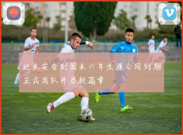 达米安告别国米六年生涯合同到期正式离队开启新篇章