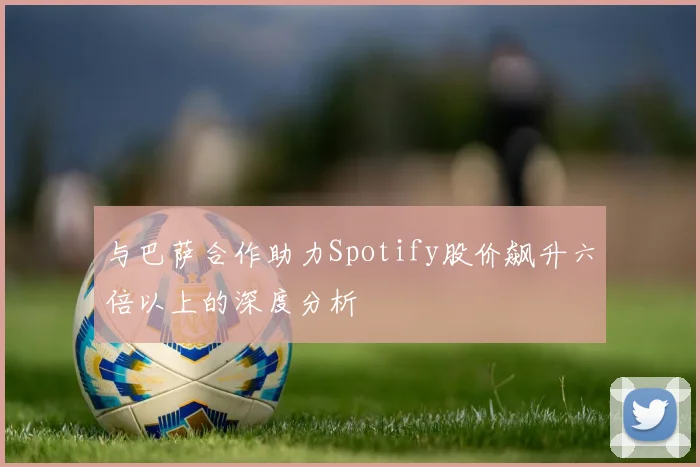 与巴萨合作助力Spotify股价飙升六倍以上的深度分析