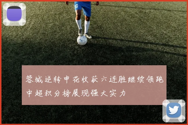 蓉城逆转申花收获六连胜继续领跑中超积分榜展现强大实力