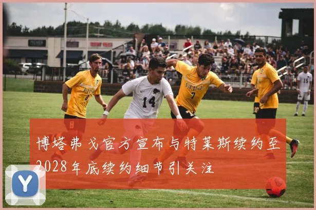 博塔弗戈官方宣布与特莱斯续约至2028年底续约细节引关注