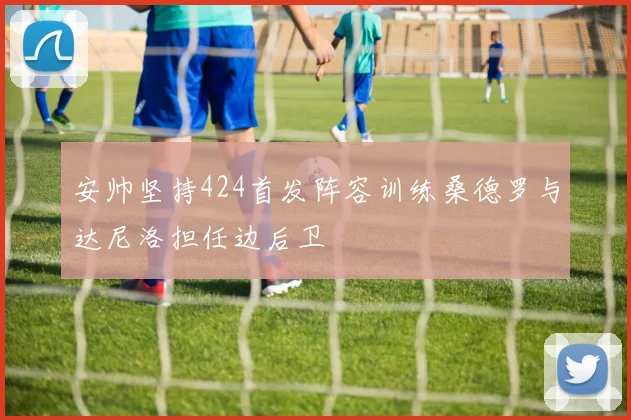 安帅坚持424首发阵容训练桑德罗与达尼洛担任边后卫