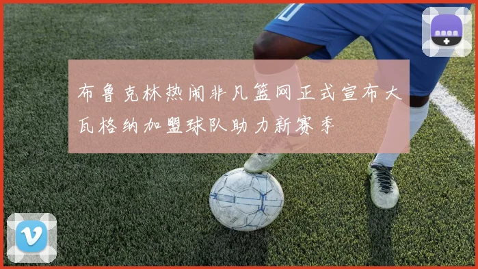 布鲁克林热闹非凡篮网正式宣布大瓦格纳加盟球队助力新赛季