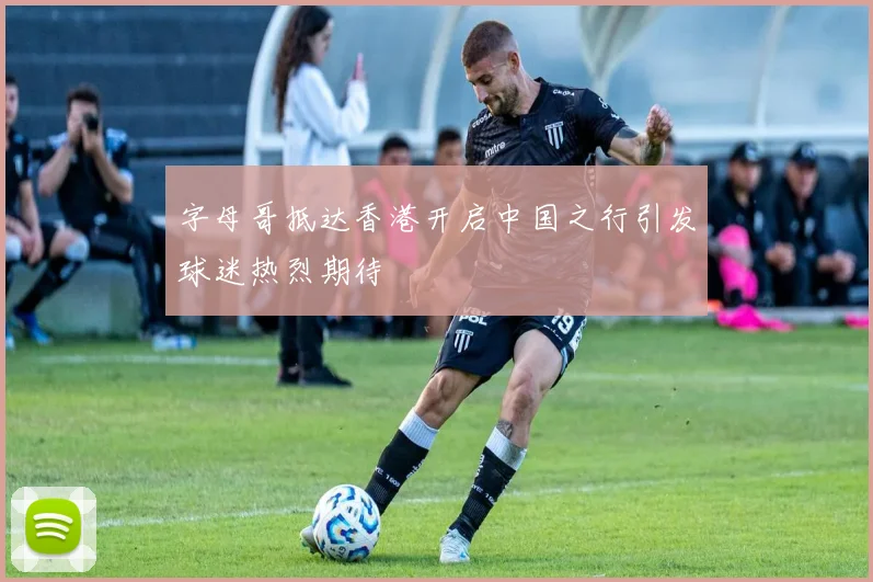 字母哥抵达香港开启中国之行引发球迷热烈期待