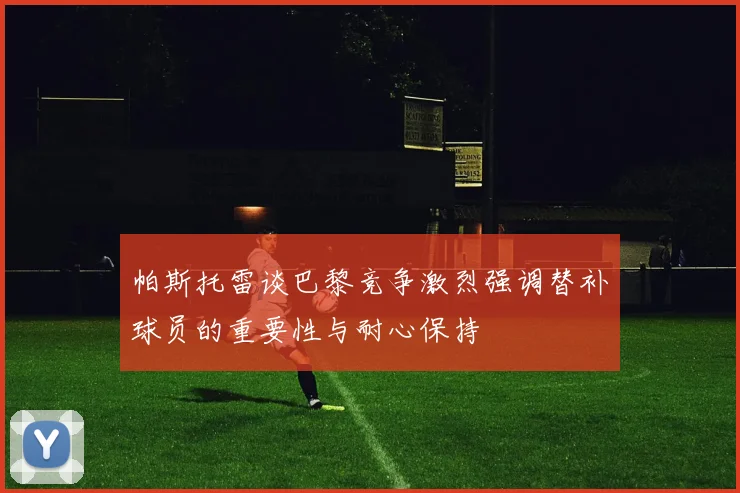 帕斯托雷谈巴黎竞争激烈强调替补球员的重要性与耐心保持