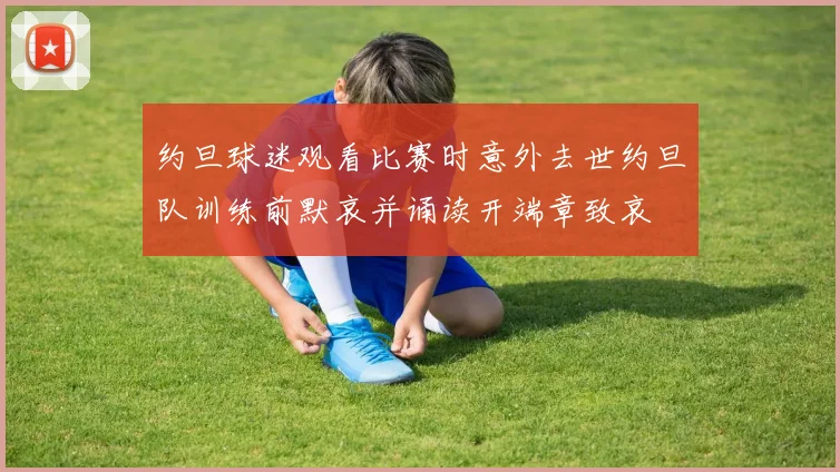 约旦球迷观看比赛时意外去世约旦队训练前默哀并诵读开端章致哀