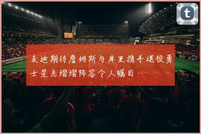 麦迪期待詹姆斯与库里携手退役勇士星光熠熠阵容令人瞩目