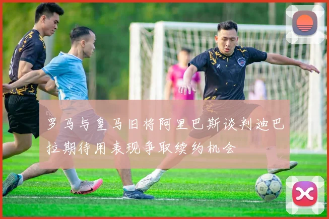 罗马与皇马旧将阿里巴斯谈判迪巴拉期待用表现争取续约机会
