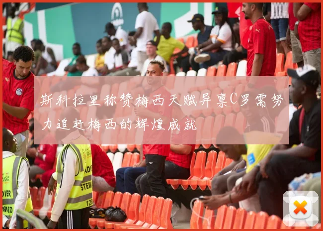斯科拉里称赞梅西天赋异禀C罗需努力追赶梅西的辉煌成就