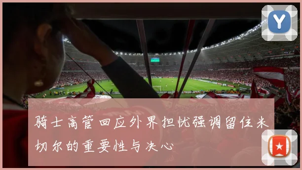 骑士高管回应外界担忧强调留住米切尔的重要性与决心
