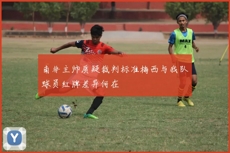 南非主帅质疑裁判标准梅西与我队球员红牌差异何在