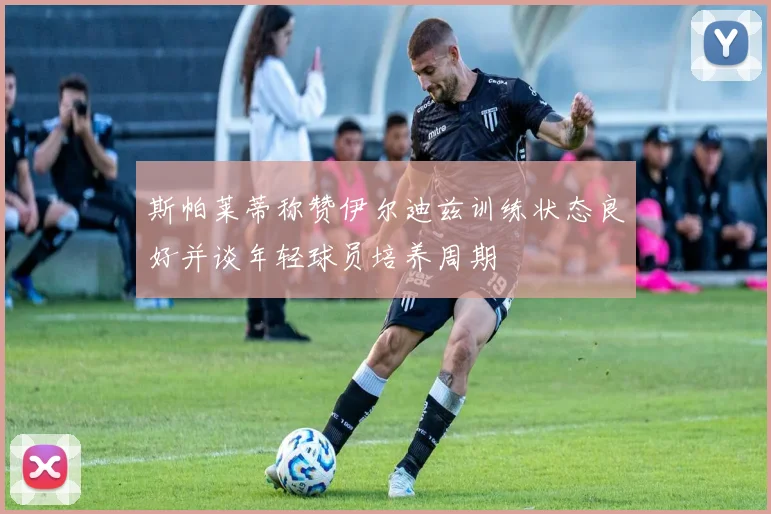 斯帕莱蒂称赞伊尔迪兹训练状态良好并谈年轻球员培养周期