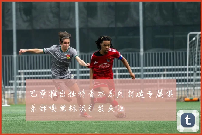 巴萨推出独特香水系列打造专属俱乐部嗅觉标识引发关注