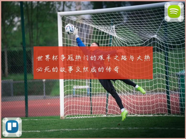 世界杯争冠热门的艰辛之路与大热必死的故事交织成的传奇