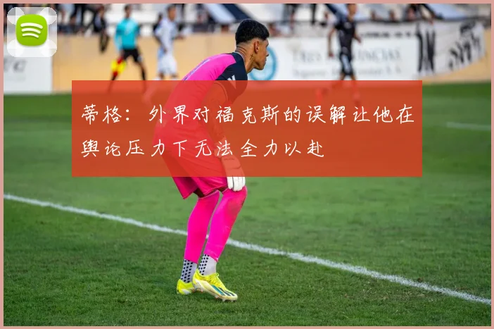 蒂格：外界对福克斯的误解让他在舆论压力下无法全力以赴