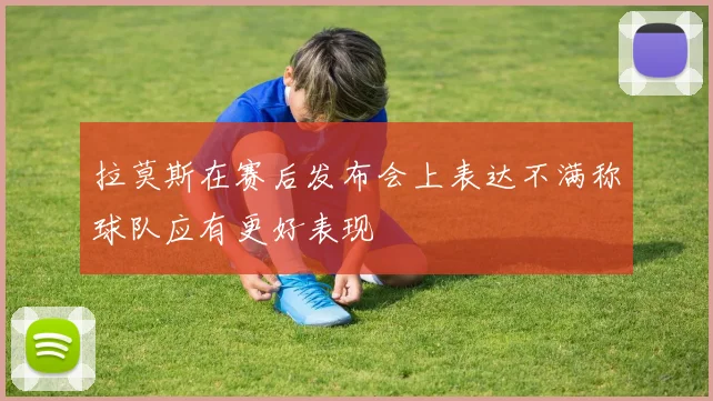 拉莫斯在赛后发布会上表达不满称球队应有更好表现