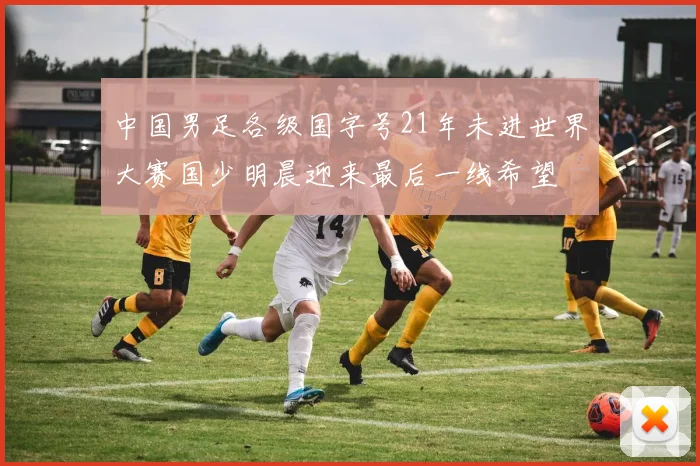 中国男足各级国字号21年未进世界大赛国少明晨迎来最后一线希望