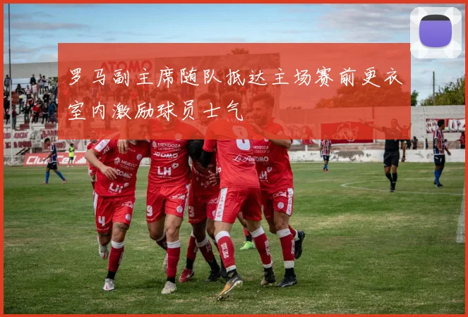 罗马副主席随队抵达主场赛前更衣室内激励球员士气