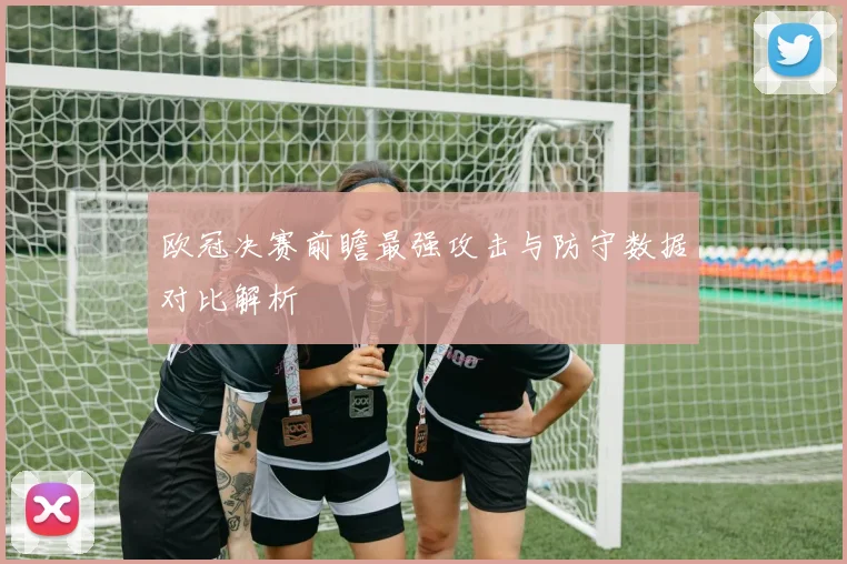 欧冠决赛前瞻最强攻击与防守数据对比解析