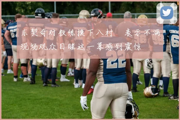 东契奇对教练换下八村塁表示不满现场观众目睹这一幕感到震惊