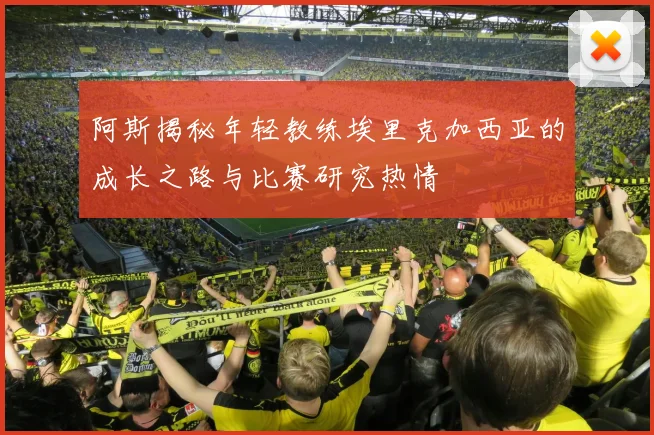 阿斯揭秘年轻教练埃里克加西亚的成长之路与比赛研究热情