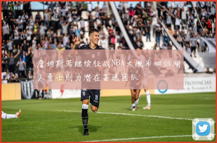 詹姆斯若继续征战NBA大概率回归湖人勇士则为潜在备选团队