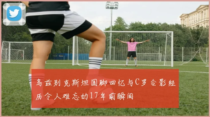 乌兹别克斯坦国脚回忆与C罗合影经历令人难忘的17年前瞬间