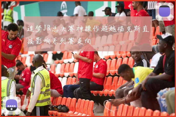 追梦JR总决赛神操作超越福克斯直接影响系列赛走向