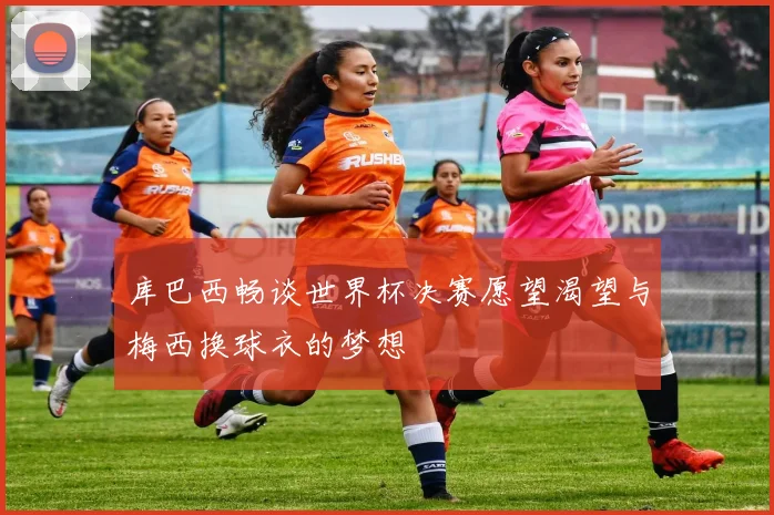 库巴西畅谈世界杯决赛愿望渴望与梅西换球衣的梦想