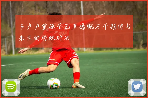 卡卢卢重返圣西罗感慨万千期待与米兰的特殊对决